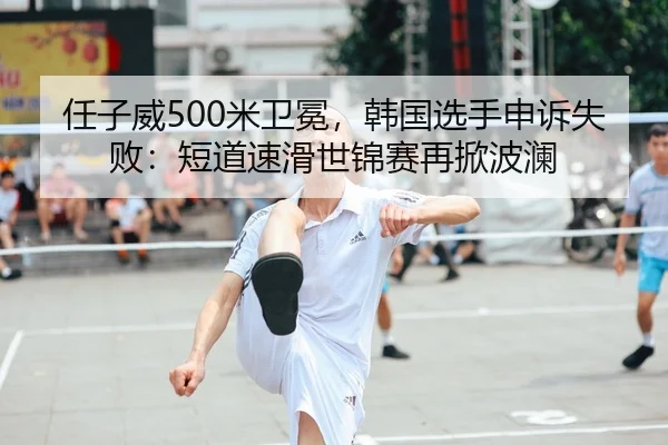 任子威500米卫冕，韩国选手申诉失败：短道速滑世锦赛再掀波澜